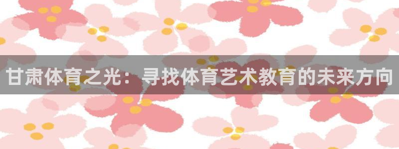 一竞技官网下载招商电话地址查询:甘肃体育之光:寻找体育艺术教